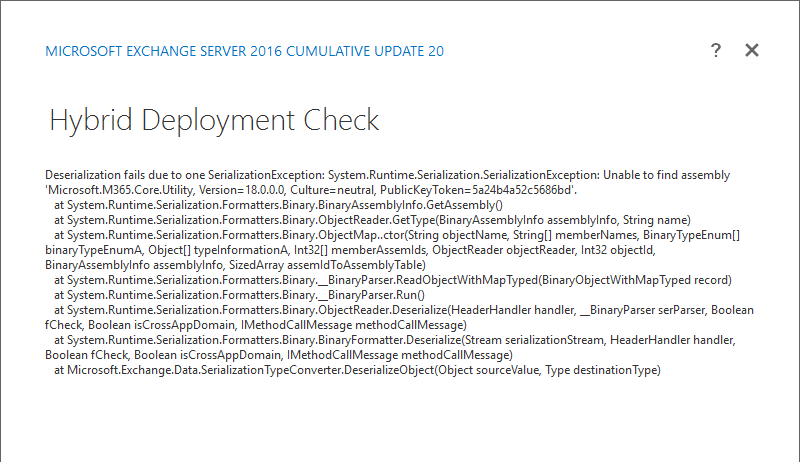 Hybrid Deployment Check
Deserialization fails due to one SerializationException: System.Runtime.Serialization.SerializationException: Unable to find assembly 'Microsoft.M365.Core.Utility, Version= 18.0.0.0, Culture= neutral, PublicKeyToken= 5a24b4a52c5686bd'. at System.Runtime.Serialization.Formatters.Binary.BinaryAssemblylnfo.GetAssemblyO
at System.Runtime.Serialization.Formatters.Binary.ObjectReader.GetType(BinaryAssemblylnfo assemblylnfo, String name) at System.Runtime.Serialization.Formatters.Binary.ObjectMap..ctor(String objectName, String!) memberNames, BinaryTypeEnum[] binaryTypeEnumA, Object!) typelnformationA, Int32[) memberAssemlds, ObjectReader objectReader, Int32 objectld, BinaryAssemblylnfo assemblylnfo, SizedArray assemldToAssemblyTable) at System.Runtime.Serialization.Formatters.Binary._BinaryParser.ReadObjectWithMapTyped(BinaryObjectWithMapTyped record)
at System.Runtime.Serialization.Formatters.Binary._BinaryParser.RunO
at System.Runtime.Serialization.Formatters.Binary.ObjectReader.Deserialize(HeaderHandler handler, _BinaryParser serParser, Boolean fCheck, Boolean isCrossAppDomain, IMethodCallMessage methodCallMessage) at System.Runtime.Serialization.Formatters.Binary.BinaryFormatter.Deserialize(Stream serializationStream, HeaderHandler handler, Boolean fCheck, Boolean isCrossAppDomain, IMethodCallMessage methodCallMessage) at Microsoft.Exchange.Data.SerializationTypeConverter.DeserializeObject(Object sourceValue, Type destinationType)

