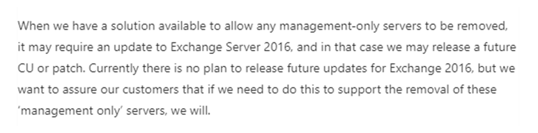 When we have a solution available to allow any management-only servers to be removed, it may require an update to Exchange Server 2016, and in that case we may release a future CU or patch. Currently there is no plan to release future updates for Exchange 2016, but we want to assure our customers that if we need to do this to support the removal of these ‘management only’ servers, we will.  

