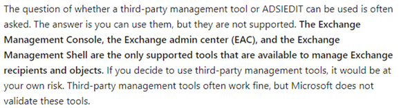 The question of whether a third-party management tool or ADSIEDIT can be used is often asked. The answer is you can use them, but they are not supported. The Exchange Management Console, the Exchange admin center (EAC), and the Exchange Management Shell are the only supported tools that are available to manage Exchange recipients and objects. If you decide to use third-party management tools, it would be at your own risk. Third-party management tools often work fine, but Microsoft does not validate these tools.

